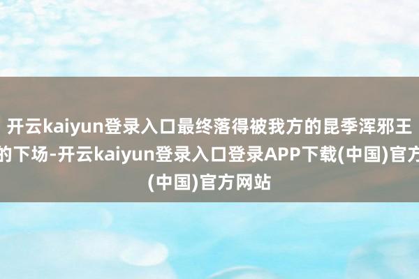 开云kaiyun登录入口最终落得被我方的昆季浑邪王所杀的下场-开云kaiyun登录入口登录APP下载(中国)官方网站