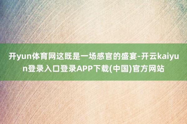 开yun体育网这既是一场感官的盛宴-开云kaiyun登录入口登录APP下载(中国)官方网站