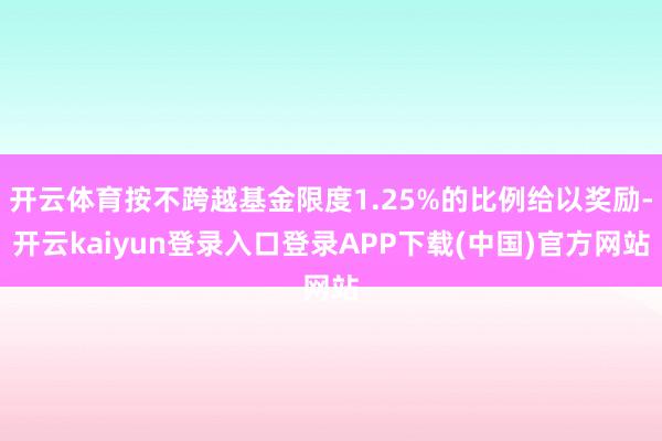 开云体育按不跨越基金限度1.25%的比例给以奖励-开云kaiyun登录入口登录APP下载(中国)官方网站