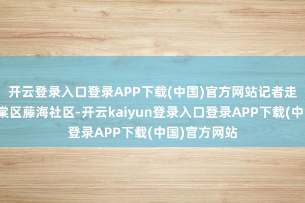 开云登录入口登录APP下载(中国)官方网站记者走进三亚市海棠区藤海社区-开云kaiyun登录入口登录APP下载(中国)官方网站