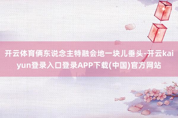 开云体育俩东说念主特融会地一块儿垂头-开云kaiyun登录入口登录APP下载(中国)官方网站