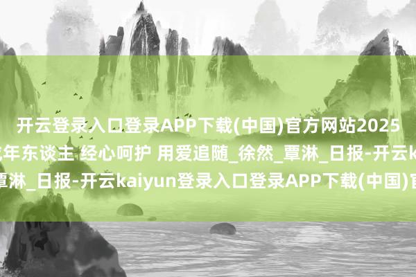 开云登录入口登录APP下载(中国)官方网站2025年7月10日｜护理未成年东谈主 经心呵护 用爱追随_徐然_覃淋_日报-开云kaiyun登录入口登录APP下载(中国)官方网站
