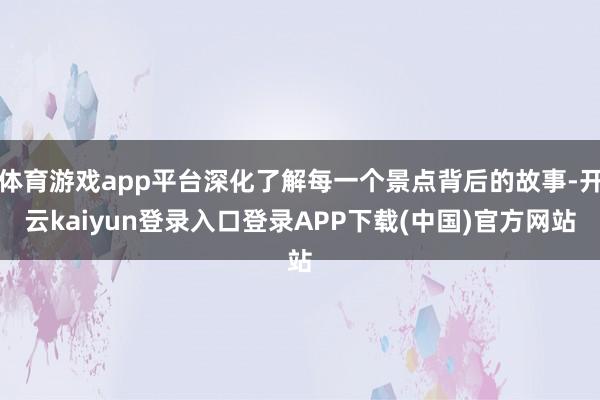 体育游戏app平台深化了解每一个景点背后的故事-开云kaiyun登录入口登录APP下载(中国)官方网站
