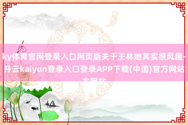 ky体育官网登录入口网页版关于王林她其实很风趣-开云kaiyun登录入口登录APP下载(中国)官方网站