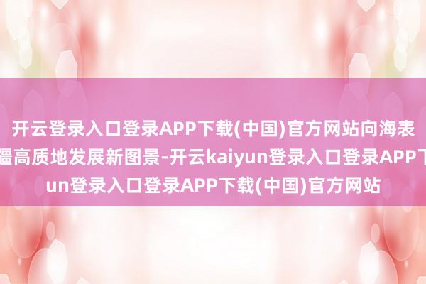 开云登录入口登录APP下载(中国)官方网站向海表里活泼呈现中国北疆高质地发展新图景-开云kaiyun登录入口登录APP下载(中国)官方网站