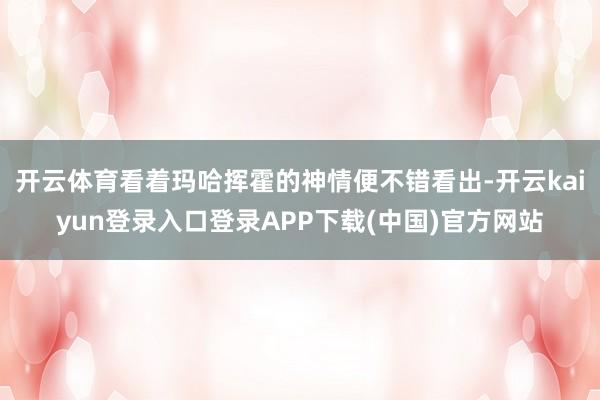 开云体育看着玛哈挥霍的神情便不错看出-开云kaiyun登录入口登录APP下载(中国)官方网站