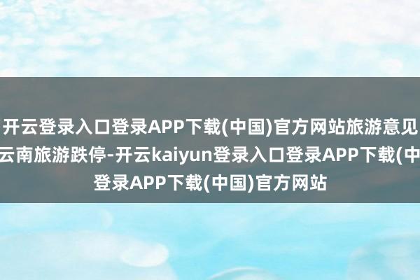 开云登录入口登录APP下载(中国)官方网站旅游意见股集体下降 云南旅游跌停-开云kaiyun登录入口登录APP下载(中国)官方网站