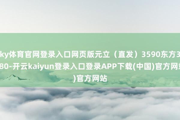 ky体育官网登录入口网页版元立（直发）3590东方3580-开云kaiyun登录入口登录APP下载(中国)官方网站