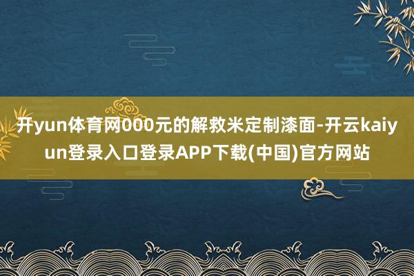 开yun体育网000元的解救米定制漆面-开云kaiyun登录入口登录APP下载(中国)官方网站