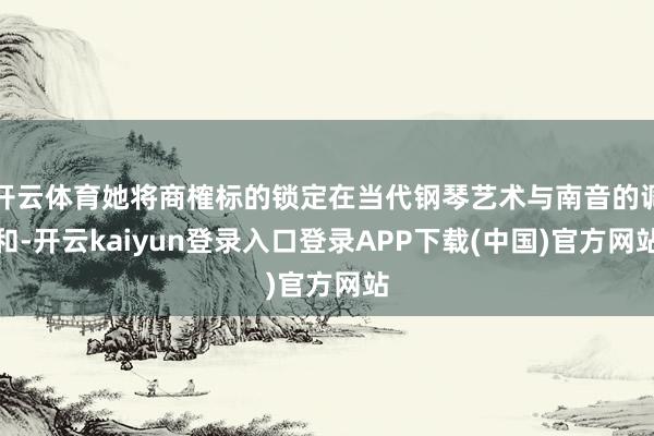 开云体育她将商榷标的锁定在当代钢琴艺术与南音的调和-开云kaiyun登录入口登录APP下载(中国)官方网站