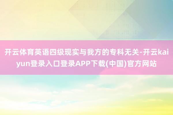 开云体育英语四级现实与我方的专科无关-开云kaiyun登录入口登录APP下载(中国)官方网站