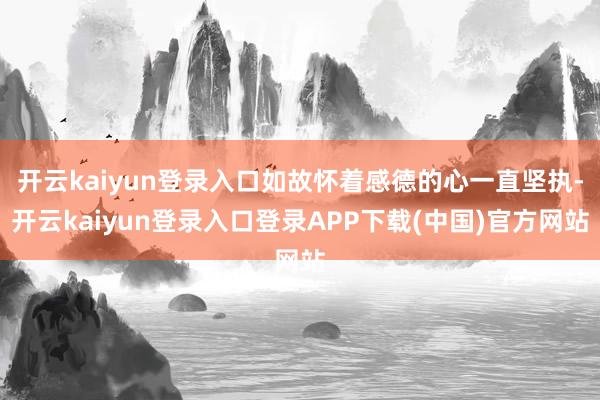 开云kaiyun登录入口如故怀着感德的心一直坚执-开云kaiyun登录入口登录APP下载(中国)官方网站