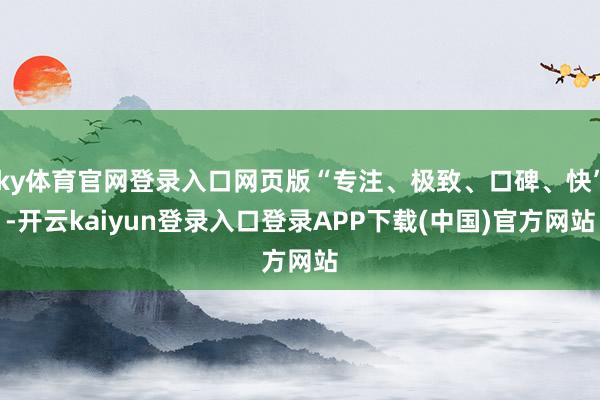 ky体育官网登录入口网页版“专注、极致、口碑、快”-开云kaiyun登录入口登录APP下载(中国)官方网站