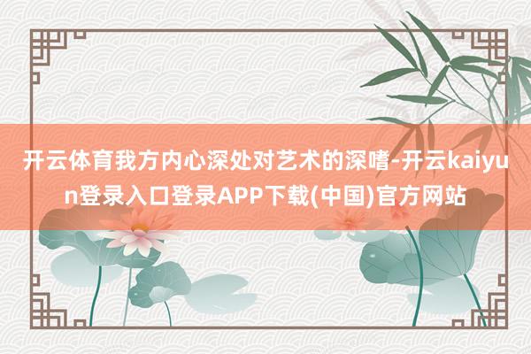 开云体育我方内心深处对艺术的深嗜-开云kaiyun登录入口登录APP下载(中国)官方网站