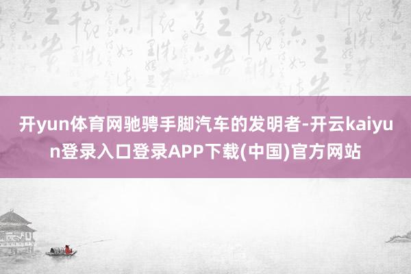 开yun体育网驰骋手脚汽车的发明者-开云kaiyun登录入口登录APP下载(中国)官方网站