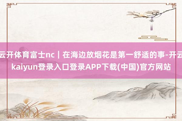 云开体育富士nc｜在海边放烟花是第一舒适的事-开云kaiyun登录入口登录APP下载(中国)官方网站