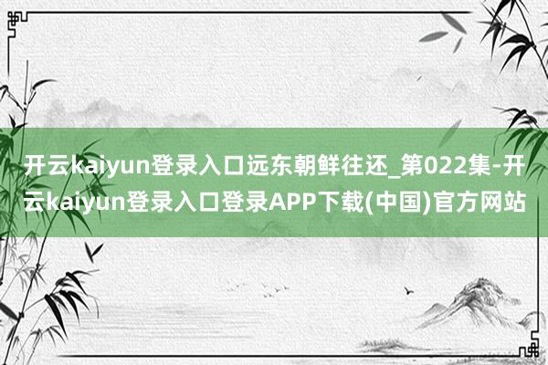 开云kaiyun登录入口远东朝鲜往还_第022集-开云kaiyun登录入口登录APP下载(中国)官方网站