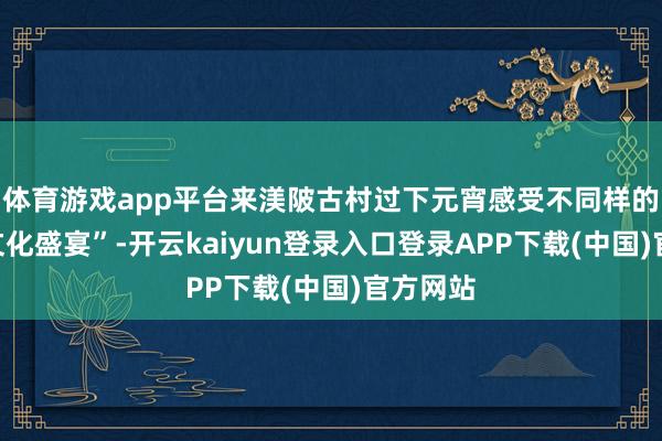 体育游戏app平台来渼陂古村过下元宵感受不同样的“全民文化盛宴”-开云kaiyun登录入口登录APP下载(中国)官方网站