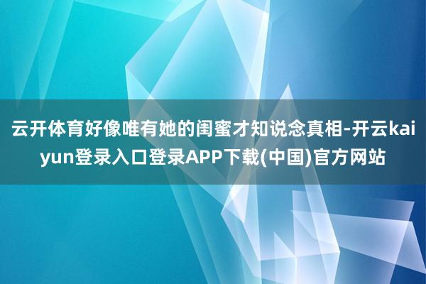 云开体育好像唯有她的闺蜜才知说念真相-开云kaiyun登录入口登录APP下载(中国)官方网站