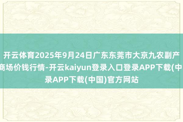 开云体育2025年9月24日广东东莞市大京九农副产物中心批发商场价钱行情-开云kaiyun登录入口登录APP下载(中国)官方网站