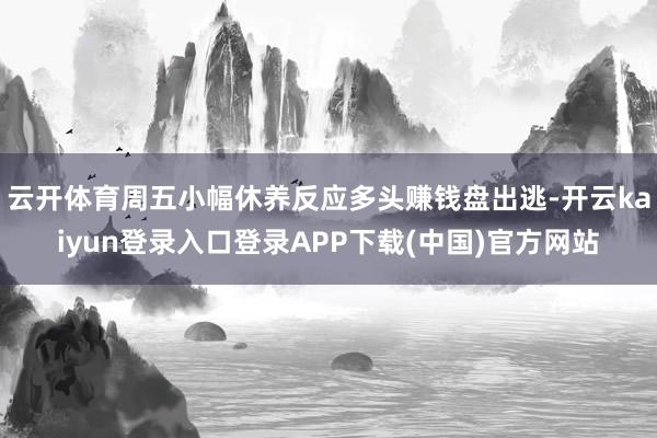 云开体育周五小幅休养反应多头赚钱盘出逃-开云kaiyun登录入口登录APP下载(中国)官方网站