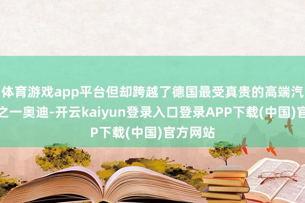 体育游戏app平台但却跨越了德国最受真贵的高端汽车品牌之一奥迪-开云kaiyun登录入口登录APP下载(中国)官方网站