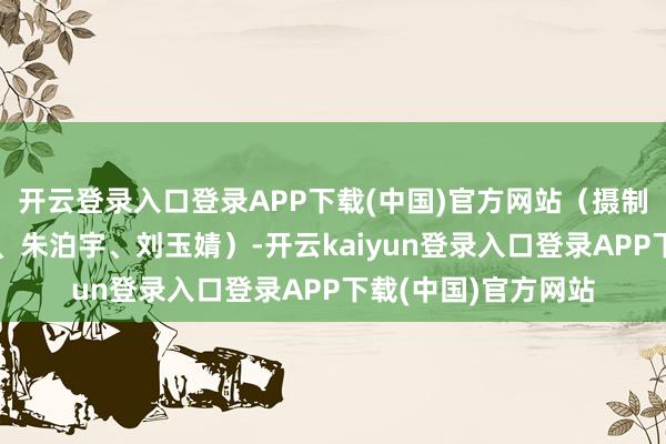开云登录入口登录APP下载(中国)官方网站(摄制:张文进、陈婧宇、朱泊宇、刘玉婧)-开云kaiyun登录入口登录APP下载(中国)官方网站