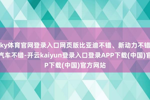 ky体育官网登录入口网页版比亚迪不错、新动力不错、中国汽车不错-开云kaiyun登录入口登录APP下载(中国)官方网站