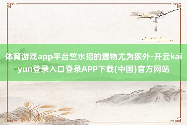 体育游戏app平台竺水招的遗物尤为额外-开云kaiyun登录入口登录APP下载(中国)官方网站