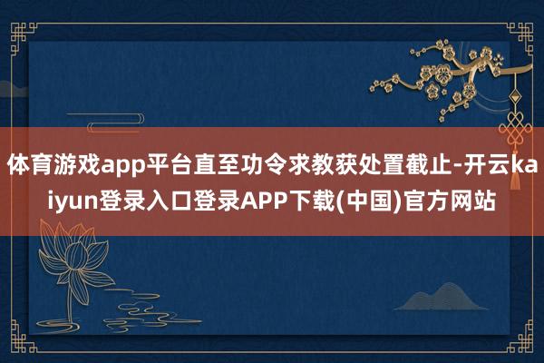 体育游戏app平台直至功令求教获处置截止-开云kaiyun登录入口登录APP下载(中国)官方网站