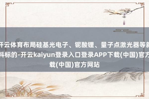 开云体育布局硅基光电子、铌酸锂、量子点激光器等新式材料标的-开云kaiyun登录入口登录APP下载(中国)官方网站