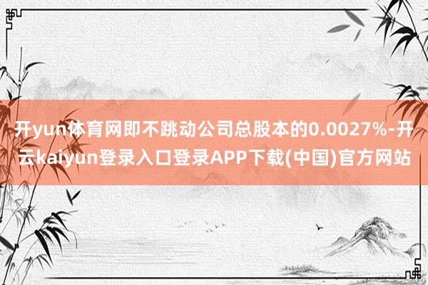 开yun体育网即不跳动公司总股本的0.0027%-开云kaiyun登录入口登录APP下载(中国)官方网站