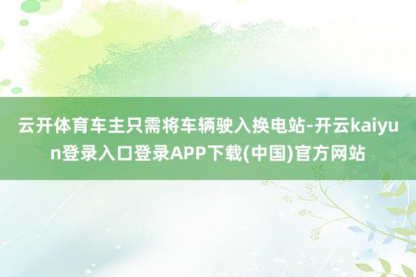云开体育车主只需将车辆驶入换电站-开云kaiyun登录入口登录APP下载(中国)官方网站