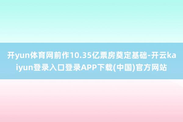 开yun体育网前作10.35亿票房奠定基础-开云kaiyun登录入口登录APP下载(中国)官方网站