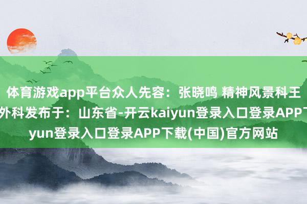 体育游戏app平台众人先容:张晓鸣 精神风景科王雨农 耳鼻咽喉头颈外科发布于:山东省-开云kaiyun登录入口登录APP下载(中国)官方网站