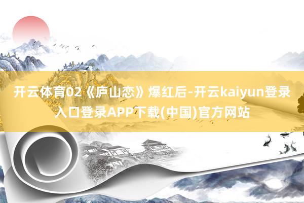 开云体育02《庐山恋》爆红后-开云kaiyun登录入口登录APP下载(中国)官方网站