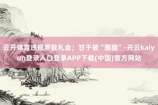 云开体育违规罗致礼金;甘于被“围猎”-开云kaiyun登录入口登录APP下载(中国)官方网站