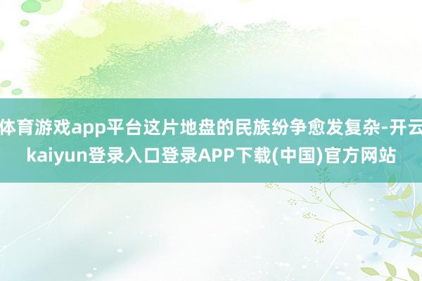体育游戏app平台这片地盘的民族纷争愈发复杂-开云kaiyun登录入口登录APP下载(中国)官方网站