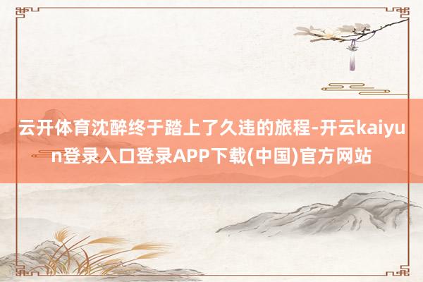云开体育沈醉终于踏上了久违的旅程-开云kaiyun登录入口登录APP下载(中国)官方网站