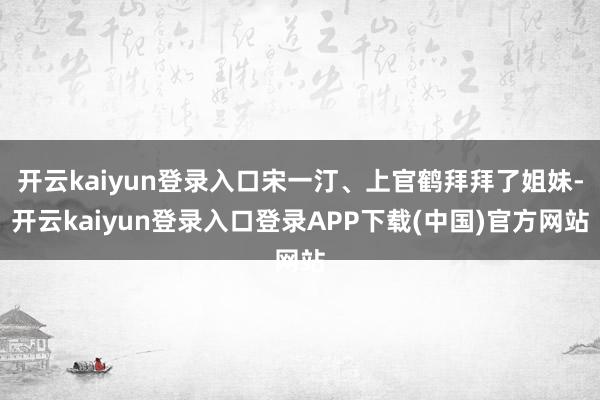 开云kaiyun登录入口宋一汀、上官鹤拜拜了姐妹-开云kaiyun登录入口登录APP下载(中国)官方网站