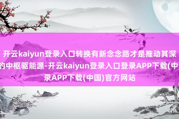 开云kaiyun登录入口转换有新念念路才是推动其深度交融发展的中枢驱能源-开云kaiyun登录入口登录APP下载(中国)官方网站