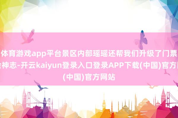 体育游戏app平台景区内部瑶瑶还帮我们升级了门票体验神志-开云kaiyun登录入口登录APP下载(中国)官方网站