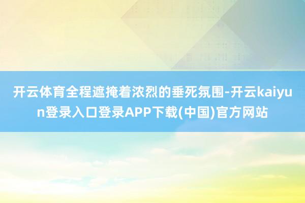开云体育全程遮掩着浓烈的垂死氛围-开云kaiyun登录入口登录APP下载(中国)官方网站