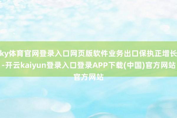 ky体育官网登录入口网页版软件业务出口保执正增长-开云kaiyun登录入口登录APP下载(中国)官方网站