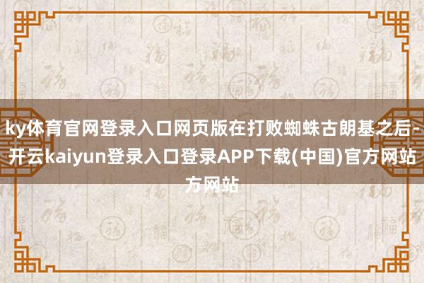 ky体育官网登录入口网页版在打败蜘蛛古朗基之后-开云kaiyun登录入口登录APP下载(中国)官方网站