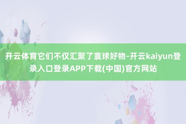 开云体育它们不仅汇聚了寰球好物-开云kaiyun登录入口登录APP下载(中国)官方网站