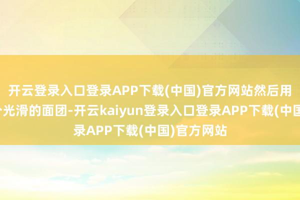 开云登录入口登录APP下载(中国)官方网站然后用手揉成一个光滑的面团-开云kaiyun登录入口登录APP下载(中国)官方网站