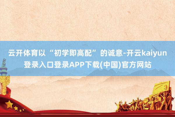 云开体育以 “初学即高配” 的诚意-开云kaiyun登录入口登录APP下载(中国)官方网站