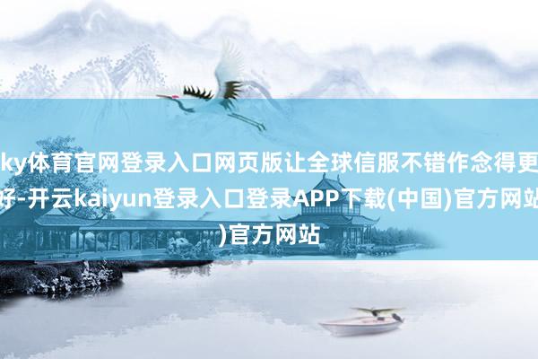 ky体育官网登录入口网页版让全球信服不错作念得更好-开云kaiyun登录入口登录APP下载(中国)官方网站
