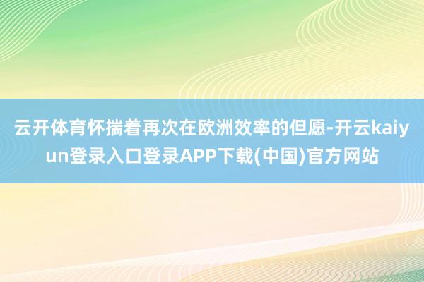 云开体育怀揣着再次在欧洲效率的但愿-开云kaiyun登录入口登录APP下载(中国)官方网站